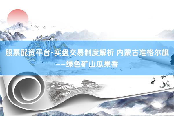 股票配资平台-实盘交易制度解析 内蒙古准格尔旗——绿色矿山瓜果香