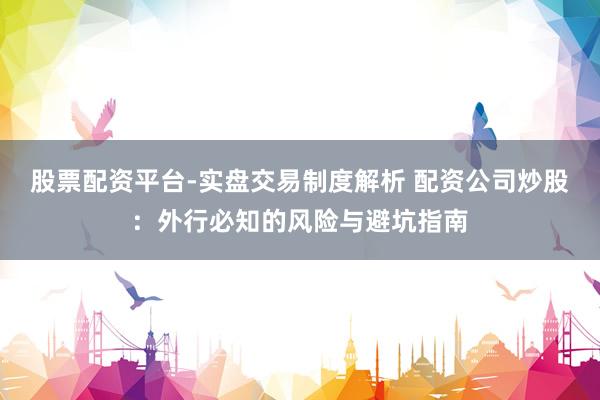 股票配资平台-实盘交易制度解析 配资公司炒股：外行必知的风险与避坑指南
