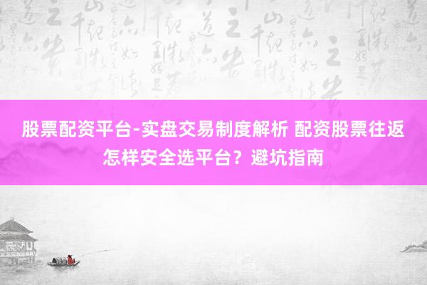 股票配资平台-实盘交易制度解析 配资股票往返怎样安全选平台？避坑指南