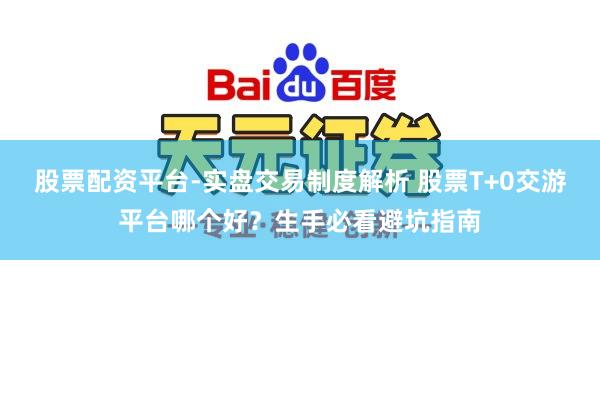 股票配资平台-实盘交易制度解析 股票T+0交游平台哪个好？生手必看避坑指南