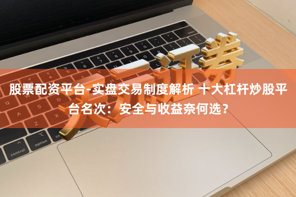 股票配资平台-实盘交易制度解析 十大杠杆炒股平台名次：安全与收益奈何选？