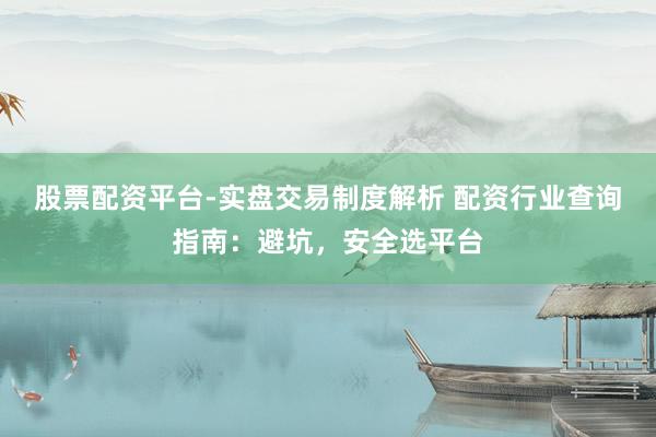 股票配资平台-实盘交易制度解析 配资行业查询指南：避坑，安全选平台