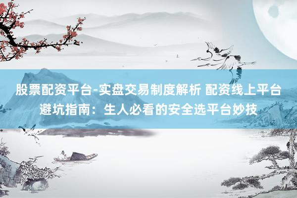 股票配资平台-实盘交易制度解析 配资线上平台避坑指南：生人必看的安全选平台妙技