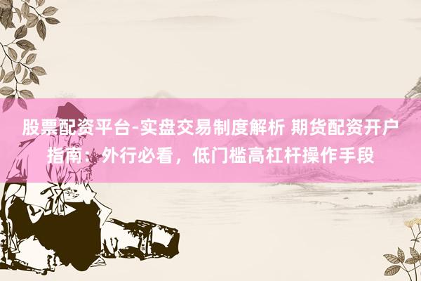 股票配资平台-实盘交易制度解析 期货配资开户指南：外行必看，低门槛高杠杆操作手段