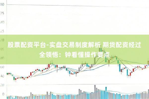 股票配资平台-实盘交易制度解析 期货配资经过全领悟：钟看懂操作要点