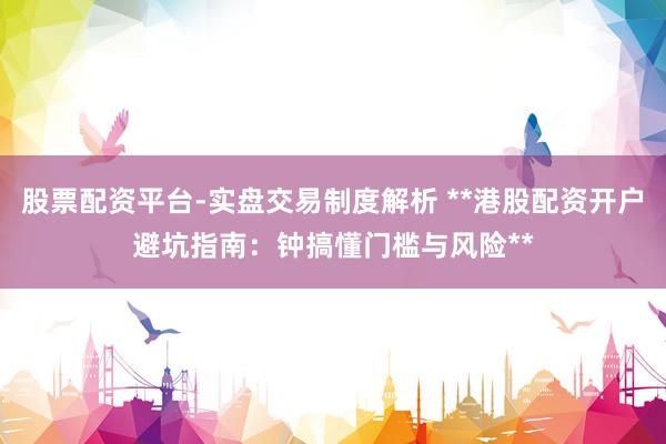 股票配资平台-实盘交易制度解析 **港股配资开户避坑指南：钟搞懂门槛与风险**