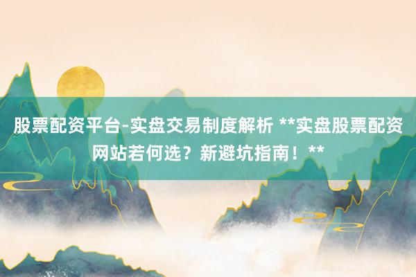 股票配资平台-实盘交易制度解析 **实盘股票配资网站若何选？新避坑指南！**