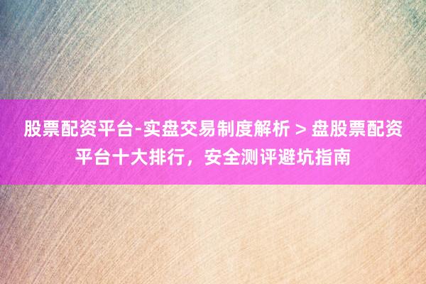 股票配资平台-实盘交易制度解析 > 盘股票配资平台十大排行，安全测评避坑指南