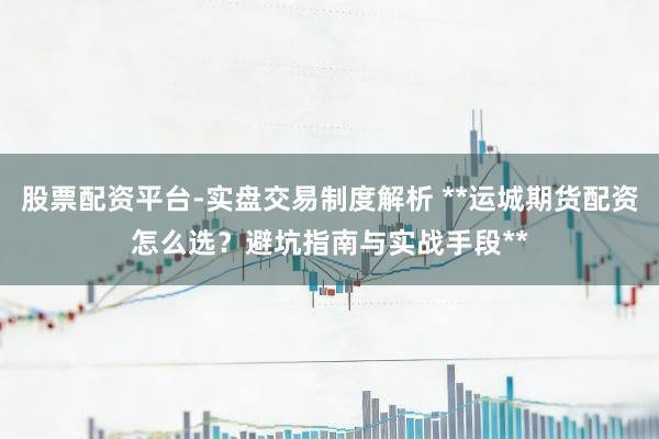 股票配资平台-实盘交易制度解析 **运城期货配资怎么选？避坑指南与实战手段**