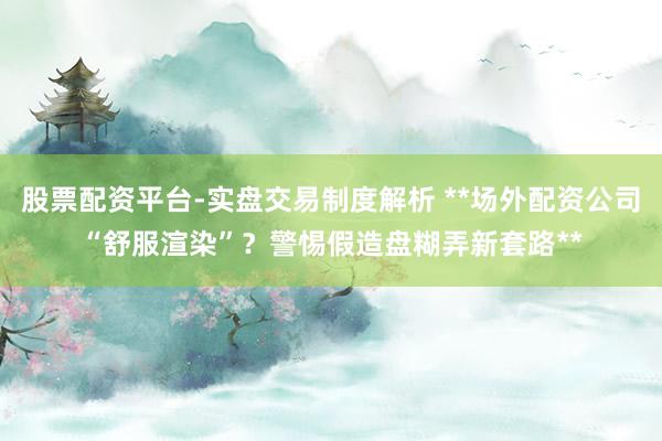 股票配资平台-实盘交易制度解析 **场外配资公司“舒服渲染”？警惕假造盘糊弄新套路**
