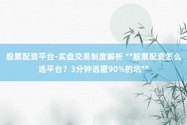 股票配资平台-实盘交易制度解析 **股票配资怎么选平台？3分钟逃匿90%的坑**