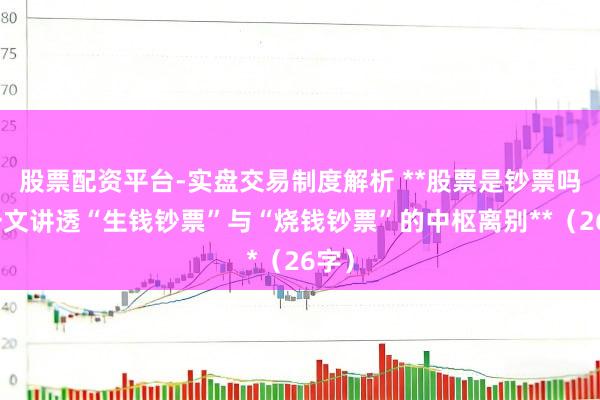 股票配资平台-实盘交易制度解析 **股票是钞票吗？一文讲透“生钱钞票”与“烧钱钞票”的中枢离别**（26字）