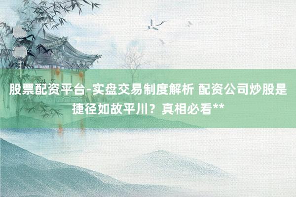 股票配资平台-实盘交易制度解析 配资公司炒股是捷径如故平川？真相必看**