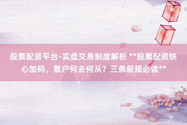 股票配资平台-实盘交易制度解析 **股票配资铁心加码，散户何去何从？三条新规必读**