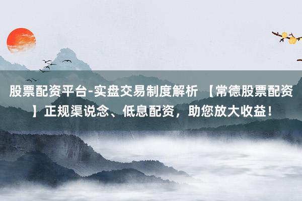 股票配资平台-实盘交易制度解析 【常德股票配资】正规渠说念、低息配资，助您放大收益！