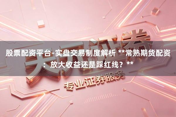 股票配资平台-实盘交易制度解析 **常熟期货配资：放大收益还是踩红线？**