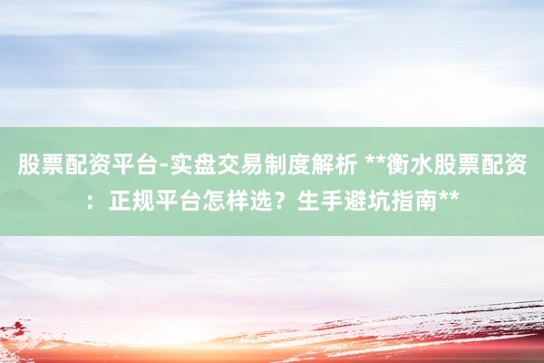 股票配资平台-实盘交易制度解析 **衡水股票配资：正规平台怎样选？生手避坑指南**