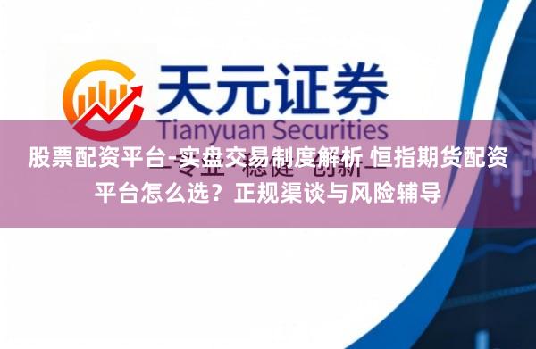 股票配资平台-实盘交易制度解析 恒指期货配资平台怎么选？正规渠谈与风险辅导