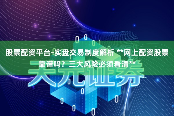 股票配资平台-实盘交易制度解析 **网上配资股票靠谱吗？三大风险必须看清**