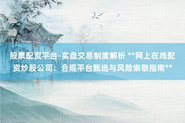 股票配资平台-实盘交易制度解析 **网上在线配资炒股公司：合规平台甄选与风险崇敬指南**