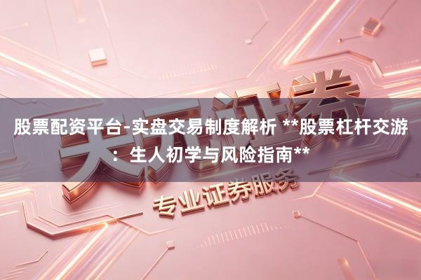 股票配资平台-实盘交易制度解析 **股票杠杆交游：生人初学与风险指南**