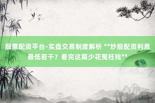 股票配资平台-实盘交易制度解析 **炒股配资利息最低若干？看完这篇少花冤枉钱**