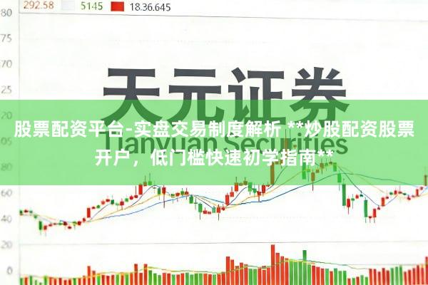 股票配资平台-实盘交易制度解析 **炒股配资股票开户，低门槛快速初学指南**