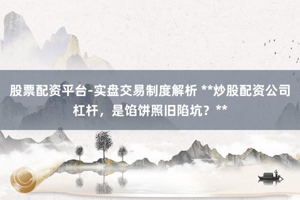 股票配资平台-实盘交易制度解析 **炒股配资公司杠杆，是馅饼照旧陷坑？**