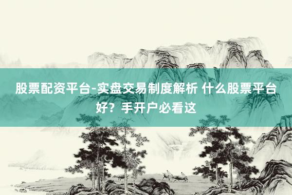 股票配资平台-实盘交易制度解析 什么股票平台好？手开户必看这