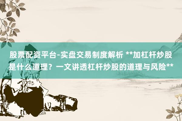 股票配资平台-实盘交易制度解析 **加杠杆炒股是什么道理？一文讲透杠杆炒股的道理与风险**
