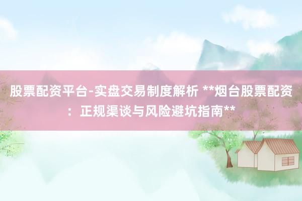 股票配资平台-实盘交易制度解析 **烟台股票配资：正规渠谈与风险避坑指南**