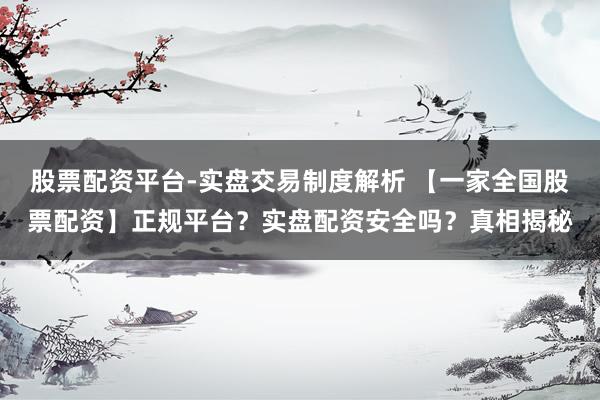 股票配资平台-实盘交易制度解析 【一家全国股票配资】正规平台？实盘配资安全吗？真相揭秘