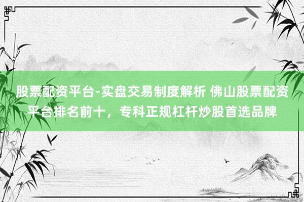 股票配资平台-实盘交易制度解析 佛山股票配资平台排名前十，专科正规杠杆炒股首选品牌