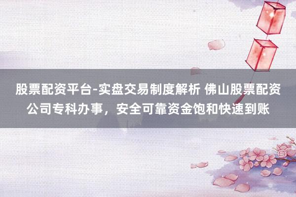 股票配资平台-实盘交易制度解析 佛山股票配资公司专科办事，安全可靠资金饱和快速到账