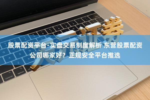 股票配资平台-实盘交易制度解析 东营股票配资公司哪家好？正规安全平台推选